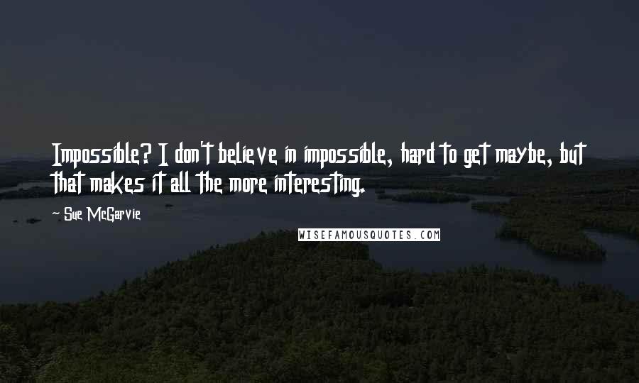 Sue McGarvie Quotes: Impossible? I don't believe in impossible, hard to get maybe, but that makes it all the more interesting.