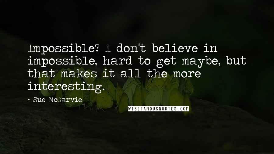 Sue McGarvie Quotes: Impossible? I don't believe in impossible, hard to get maybe, but that makes it all the more interesting.