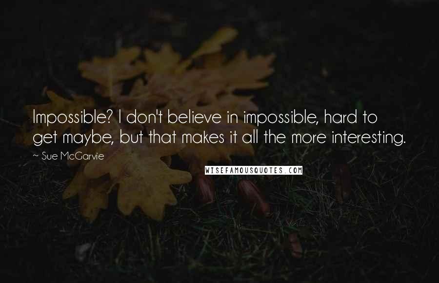 Sue McGarvie Quotes: Impossible? I don't believe in impossible, hard to get maybe, but that makes it all the more interesting.