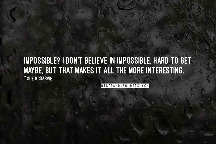 Sue McGarvie Quotes: Impossible? I don't believe in impossible, hard to get maybe, but that makes it all the more interesting.