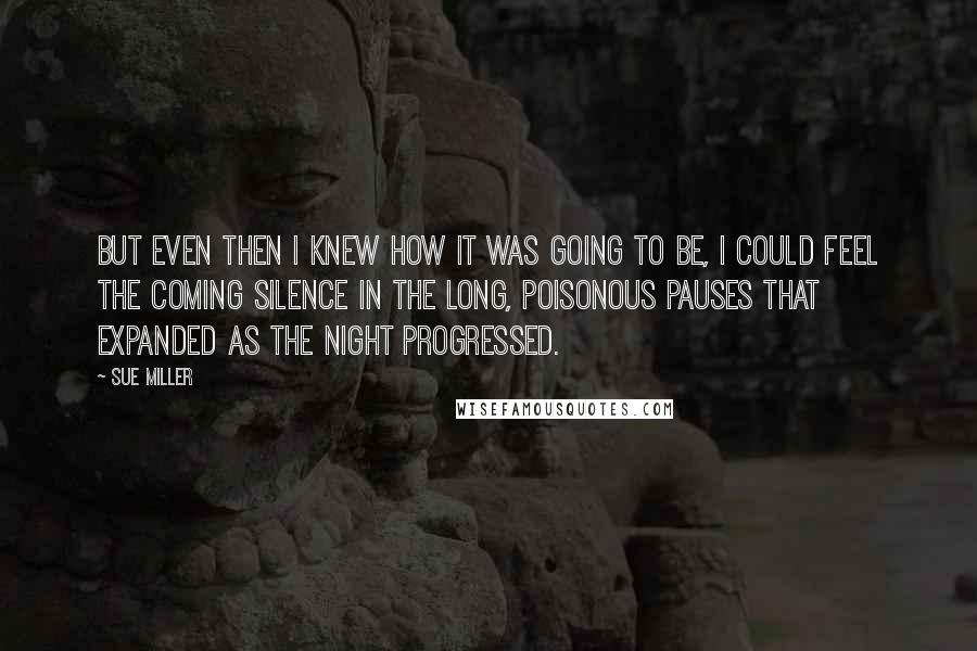 Sue Miller Quotes: But even then I knew how it was going to be, I could feel the coming silence in the long, poisonous pauses that expanded as the night progressed.
