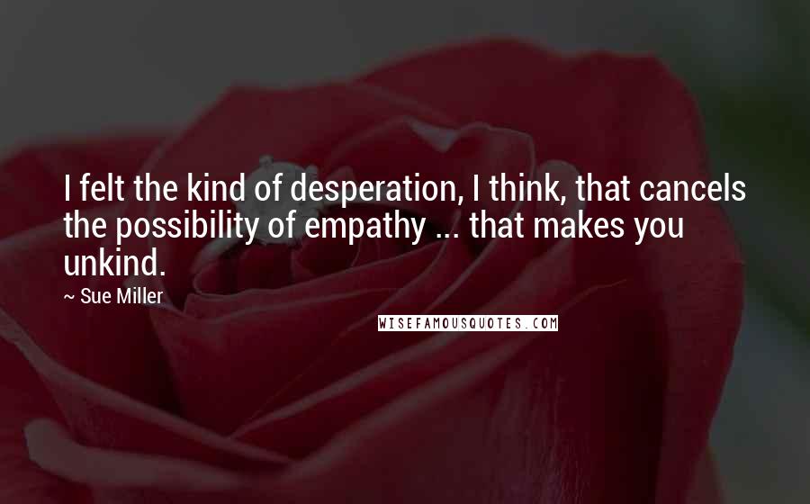 Sue Miller Quotes: I felt the kind of desperation, I think, that cancels the possibility of empathy ... that makes you unkind.