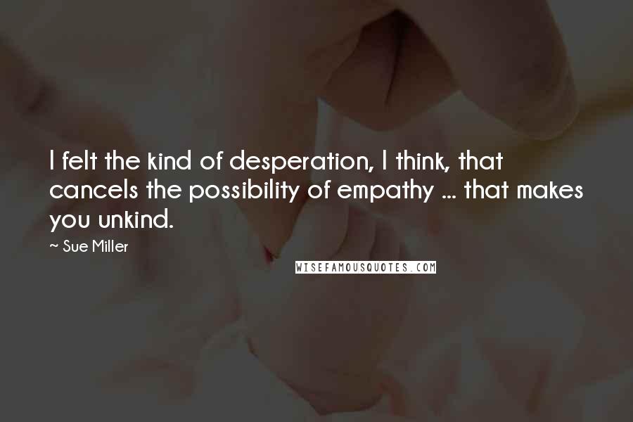 Sue Miller Quotes: I felt the kind of desperation, I think, that cancels the possibility of empathy ... that makes you unkind.