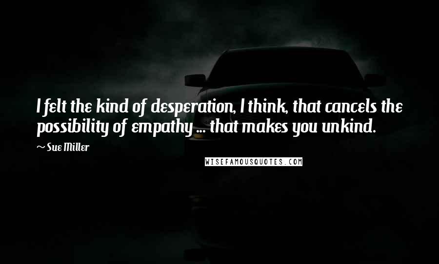 Sue Miller Quotes: I felt the kind of desperation, I think, that cancels the possibility of empathy ... that makes you unkind.