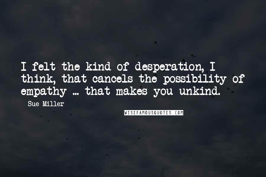 Sue Miller Quotes: I felt the kind of desperation, I think, that cancels the possibility of empathy ... that makes you unkind.