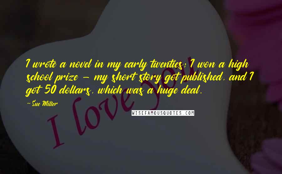 Sue Miller Quotes: I wrote a novel in my early twenties; I won a high school prize - my short story got published, and I got 50 dollars, which was a huge deal.