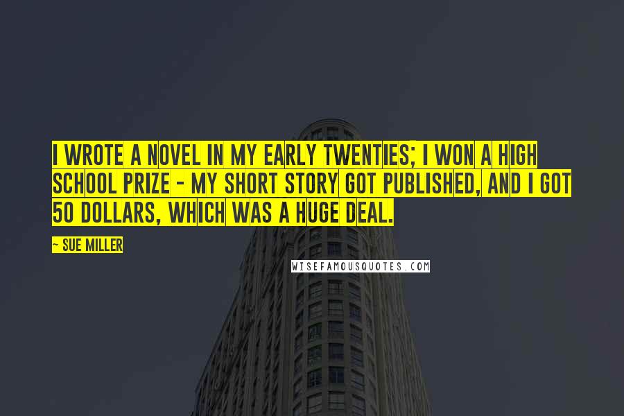 Sue Miller Quotes: I wrote a novel in my early twenties; I won a high school prize - my short story got published, and I got 50 dollars, which was a huge deal.