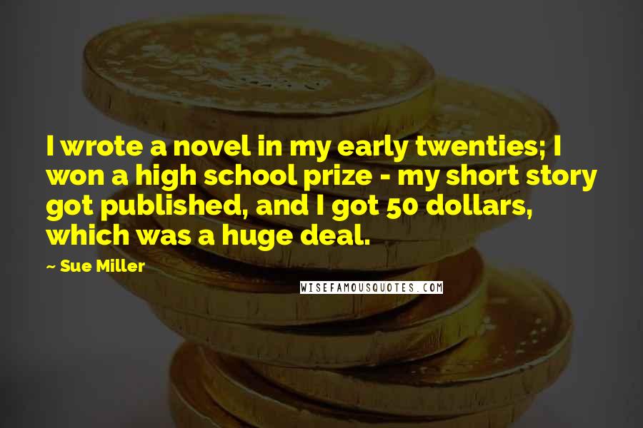 Sue Miller Quotes: I wrote a novel in my early twenties; I won a high school prize - my short story got published, and I got 50 dollars, which was a huge deal.