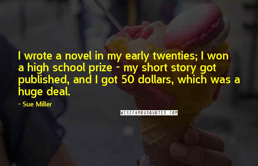 Sue Miller Quotes: I wrote a novel in my early twenties; I won a high school prize - my short story got published, and I got 50 dollars, which was a huge deal.