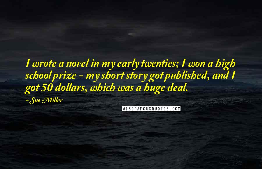 Sue Miller Quotes: I wrote a novel in my early twenties; I won a high school prize - my short story got published, and I got 50 dollars, which was a huge deal.