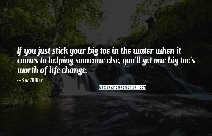 Sue Miller Quotes: If you just stick your big toe in the water when it comes to helping someone else, you'll get one big toe's worth of life change.