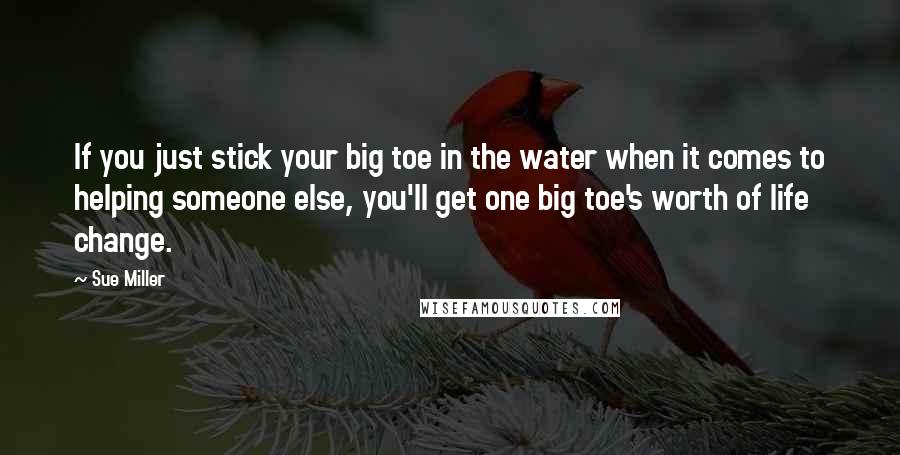 Sue Miller Quotes: If you just stick your big toe in the water when it comes to helping someone else, you'll get one big toe's worth of life change.
