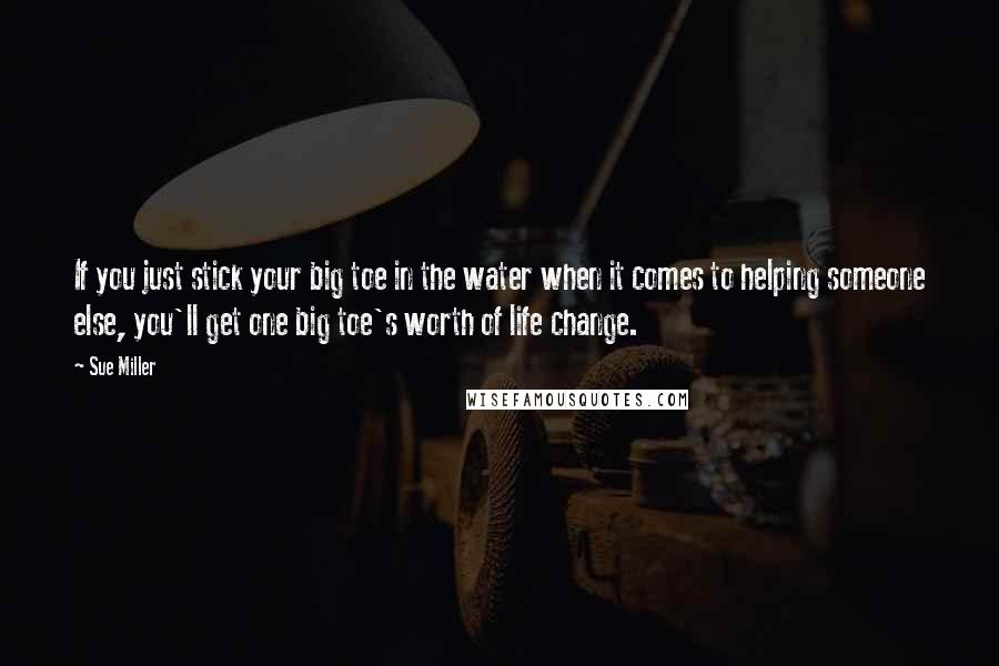 Sue Miller Quotes: If you just stick your big toe in the water when it comes to helping someone else, you'll get one big toe's worth of life change.