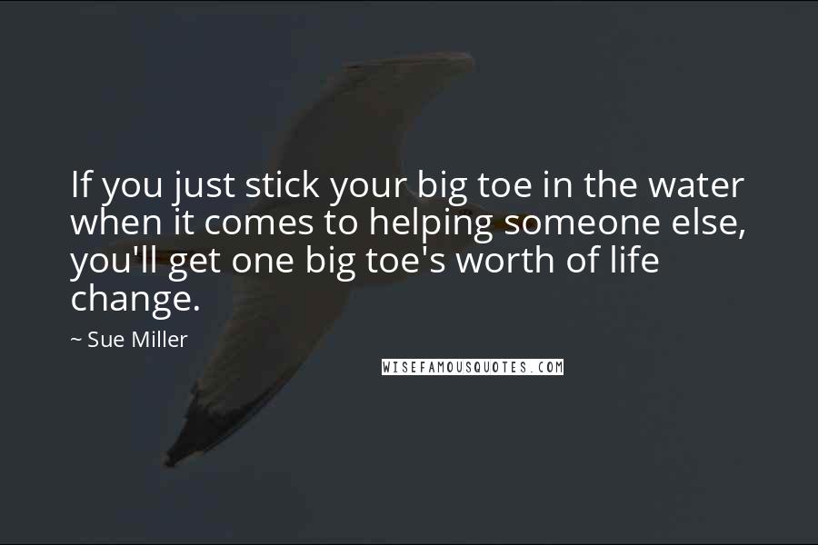 Sue Miller Quotes: If you just stick your big toe in the water when it comes to helping someone else, you'll get one big toe's worth of life change.