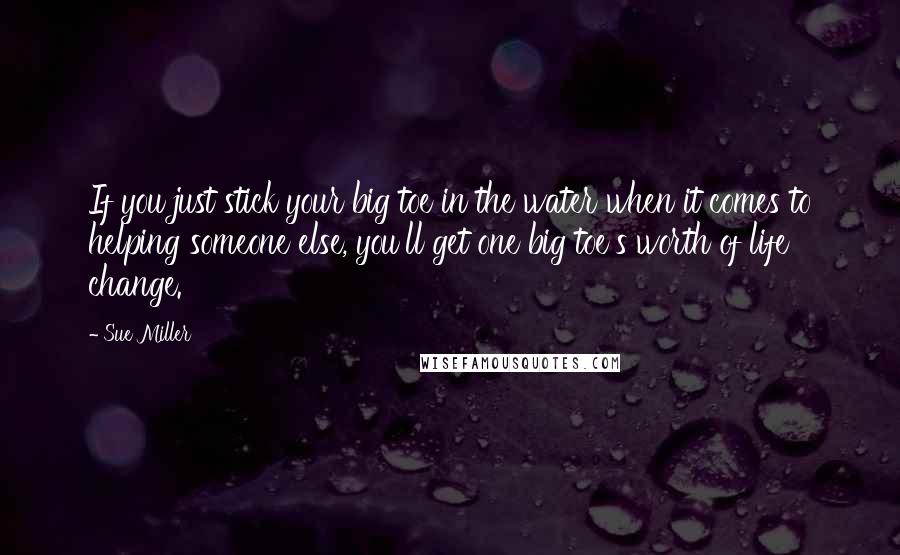 Sue Miller Quotes: If you just stick your big toe in the water when it comes to helping someone else, you'll get one big toe's worth of life change.