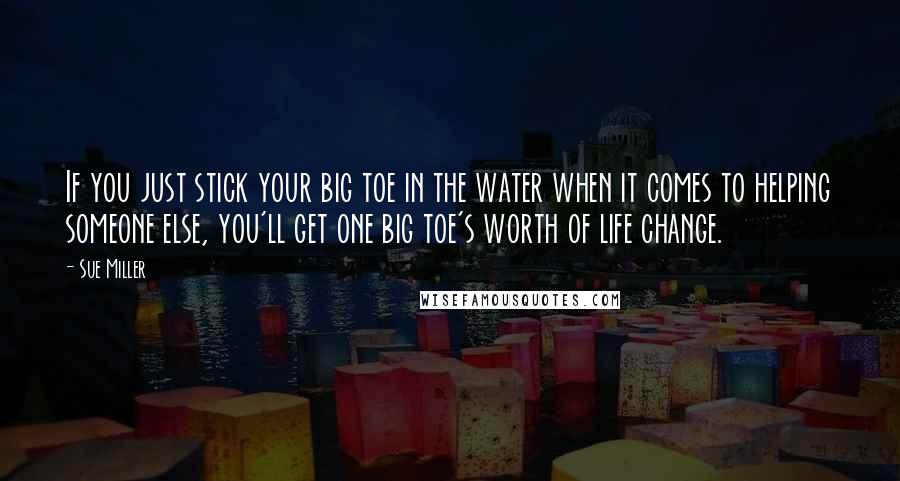 Sue Miller Quotes: If you just stick your big toe in the water when it comes to helping someone else, you'll get one big toe's worth of life change.