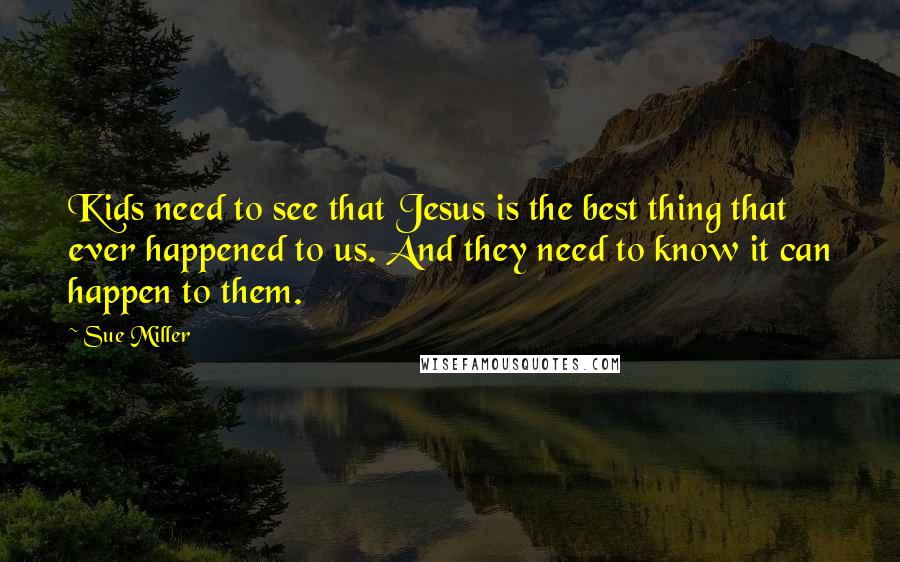 Sue Miller Quotes: Kids need to see that Jesus is the best thing that ever happened to us. And they need to know it can happen to them.
