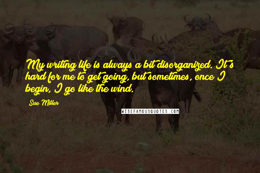 Sue Miller Quotes: My writing life is always a bit disorganized. It's hard for me to get going, but sometimes, once I begin, I go like the wind.