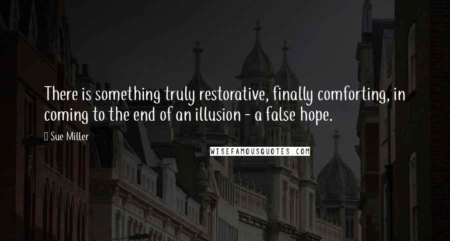 Sue Miller Quotes: There is something truly restorative, finally comforting, in coming to the end of an illusion - a false hope.