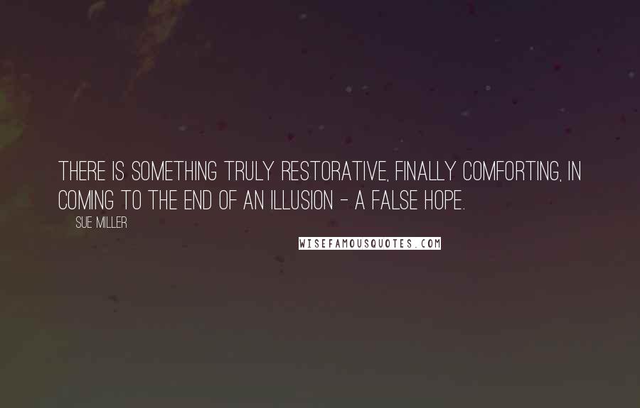 Sue Miller Quotes: There is something truly restorative, finally comforting, in coming to the end of an illusion - a false hope.