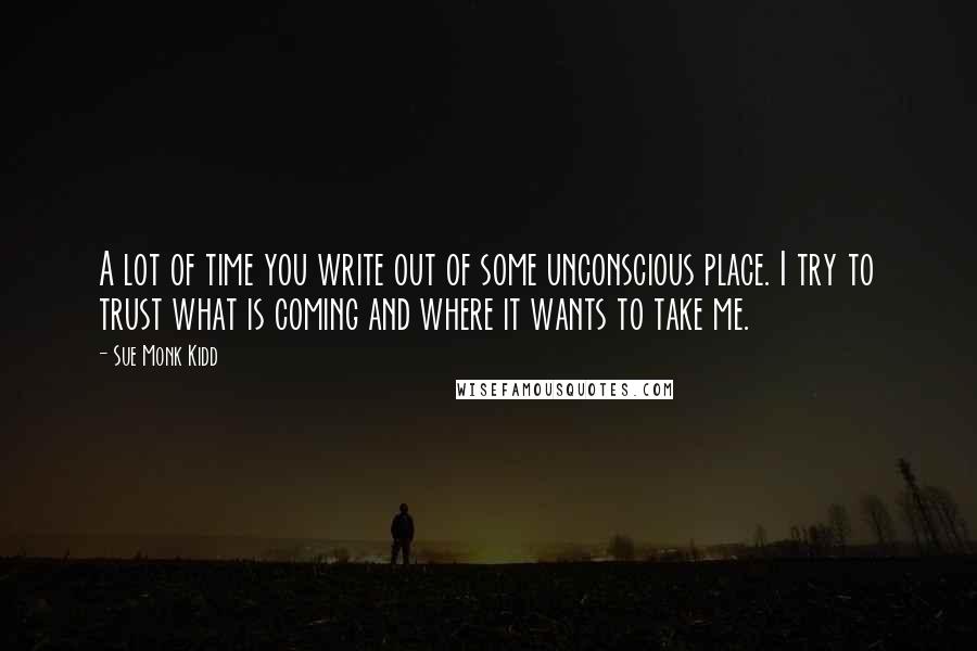 Sue Monk Kidd Quotes: A lot of time you write out of some unconscious place. I try to trust what is coming and where it wants to take me.