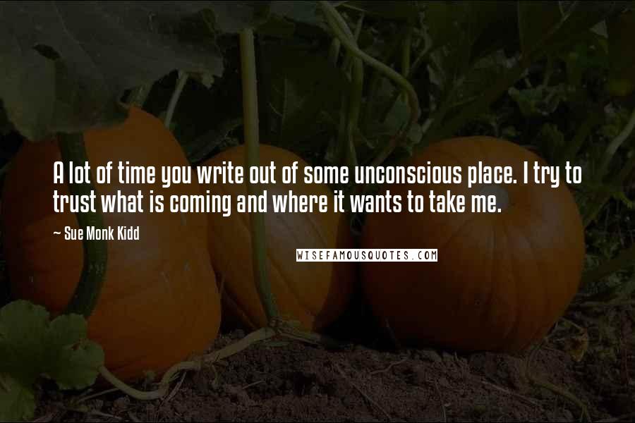 Sue Monk Kidd Quotes: A lot of time you write out of some unconscious place. I try to trust what is coming and where it wants to take me.
