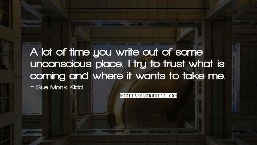 Sue Monk Kidd Quotes: A lot of time you write out of some unconscious place. I try to trust what is coming and where it wants to take me.