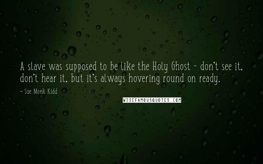 Sue Monk Kidd Quotes: A slave was supposed to be like the Holy Ghost - don't see it, don't hear it, but it's always hovering round on ready.