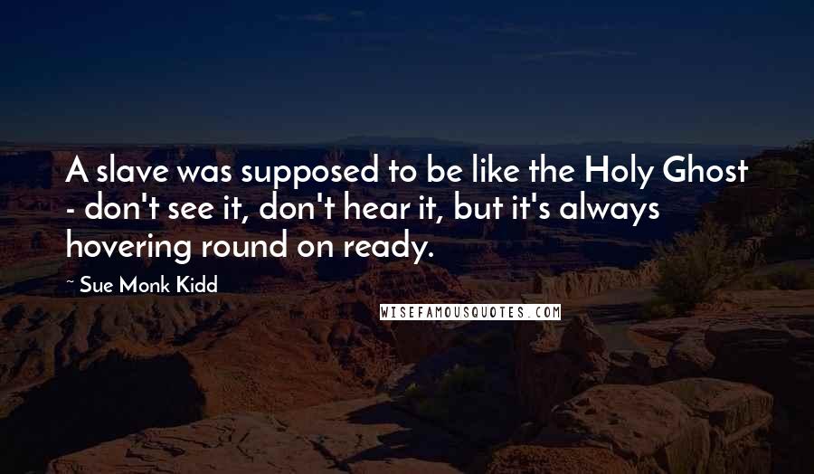 Sue Monk Kidd Quotes: A slave was supposed to be like the Holy Ghost - don't see it, don't hear it, but it's always hovering round on ready.