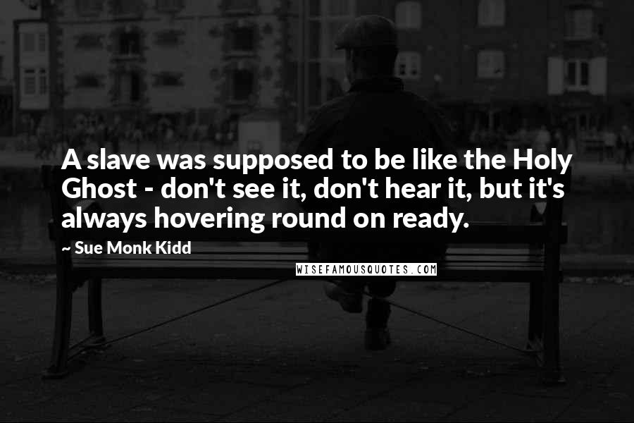 Sue Monk Kidd Quotes: A slave was supposed to be like the Holy Ghost - don't see it, don't hear it, but it's always hovering round on ready.