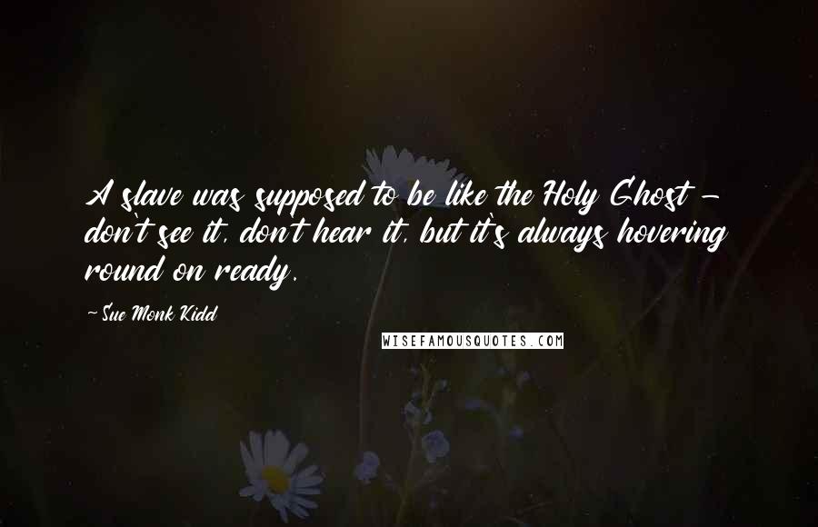 Sue Monk Kidd Quotes: A slave was supposed to be like the Holy Ghost - don't see it, don't hear it, but it's always hovering round on ready.