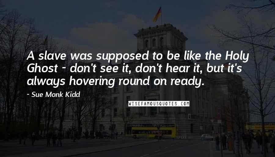 Sue Monk Kidd Quotes: A slave was supposed to be like the Holy Ghost - don't see it, don't hear it, but it's always hovering round on ready.