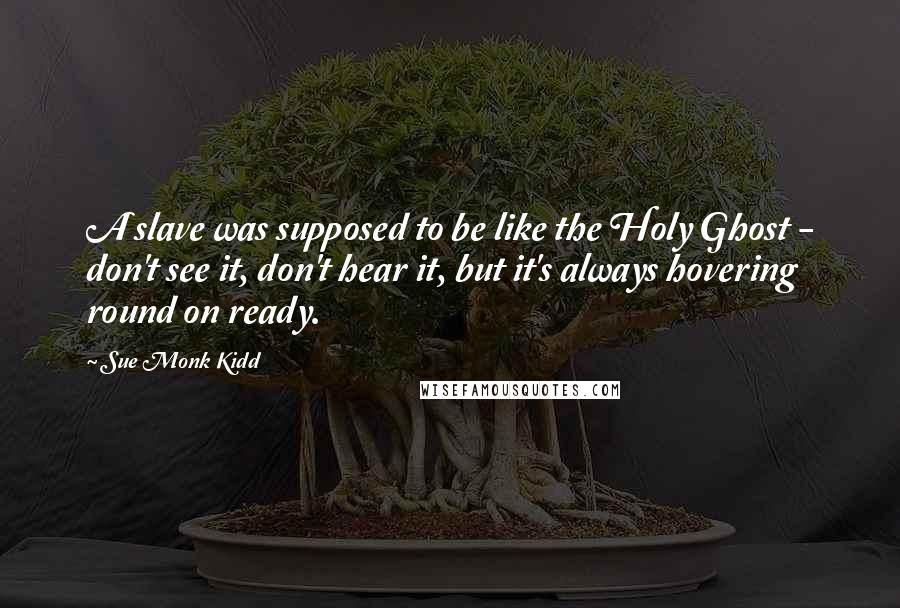 Sue Monk Kidd Quotes: A slave was supposed to be like the Holy Ghost - don't see it, don't hear it, but it's always hovering round on ready.