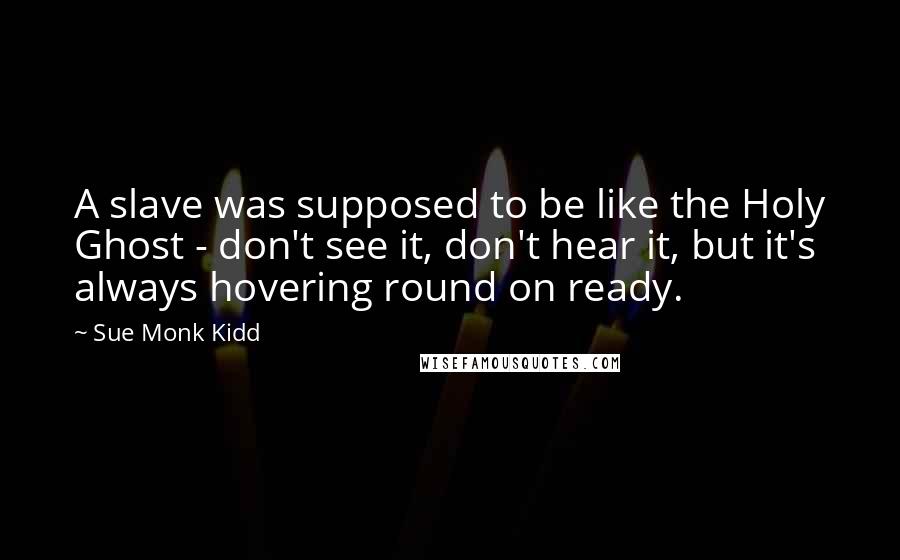 Sue Monk Kidd Quotes: A slave was supposed to be like the Holy Ghost - don't see it, don't hear it, but it's always hovering round on ready.