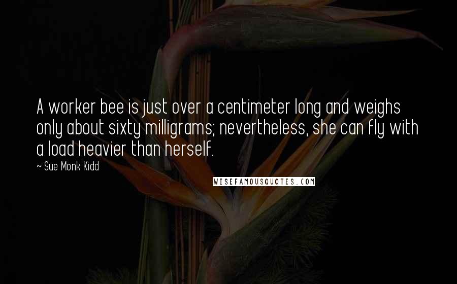 Sue Monk Kidd Quotes: A worker bee is just over a centimeter long and weighs only about sixty milligrams; nevertheless, she can fly with a load heavier than herself.