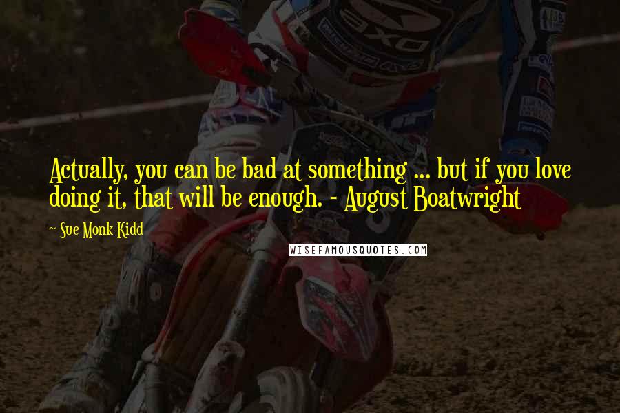 Sue Monk Kidd Quotes: Actually, you can be bad at something ... but if you love doing it, that will be enough. - August Boatwright