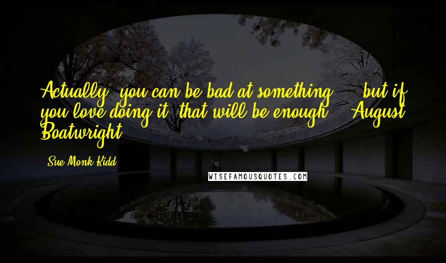 Sue Monk Kidd Quotes: Actually, you can be bad at something ... but if you love doing it, that will be enough. - August Boatwright