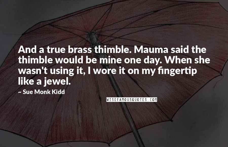 Sue Monk Kidd Quotes: And a true brass thimble. Mauma said the thimble would be mine one day. When she wasn't using it, I wore it on my fingertip like a jewel.