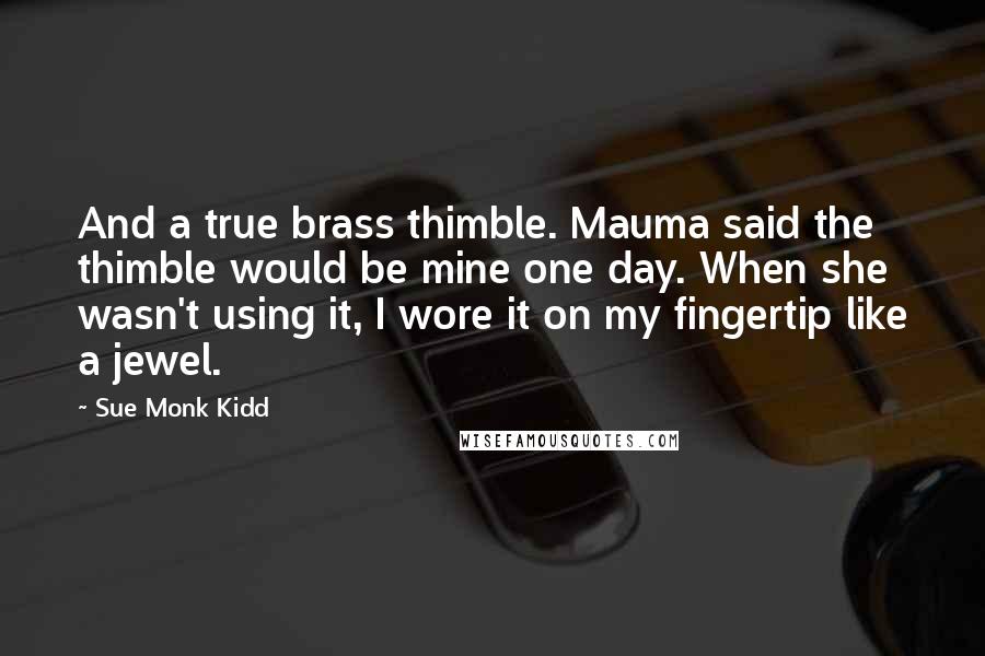 Sue Monk Kidd Quotes: And a true brass thimble. Mauma said the thimble would be mine one day. When she wasn't using it, I wore it on my fingertip like a jewel.