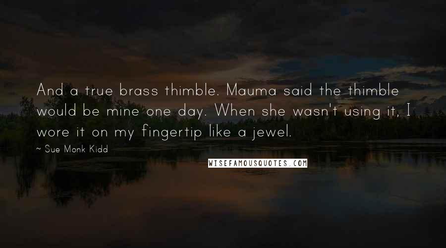 Sue Monk Kidd Quotes: And a true brass thimble. Mauma said the thimble would be mine one day. When she wasn't using it, I wore it on my fingertip like a jewel.
