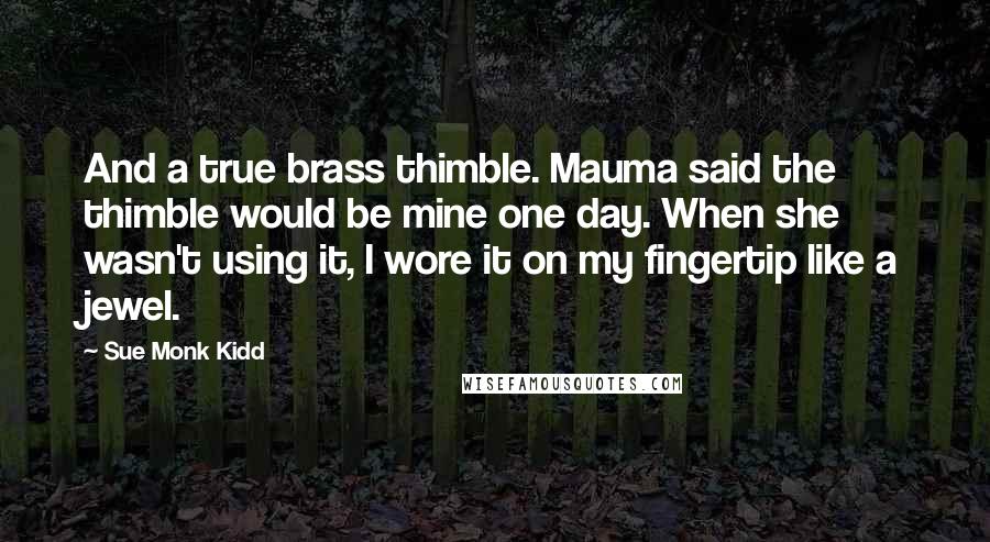 Sue Monk Kidd Quotes: And a true brass thimble. Mauma said the thimble would be mine one day. When she wasn't using it, I wore it on my fingertip like a jewel.