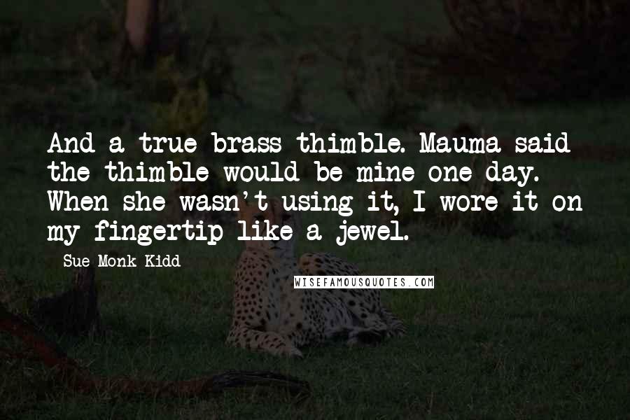 Sue Monk Kidd Quotes: And a true brass thimble. Mauma said the thimble would be mine one day. When she wasn't using it, I wore it on my fingertip like a jewel.