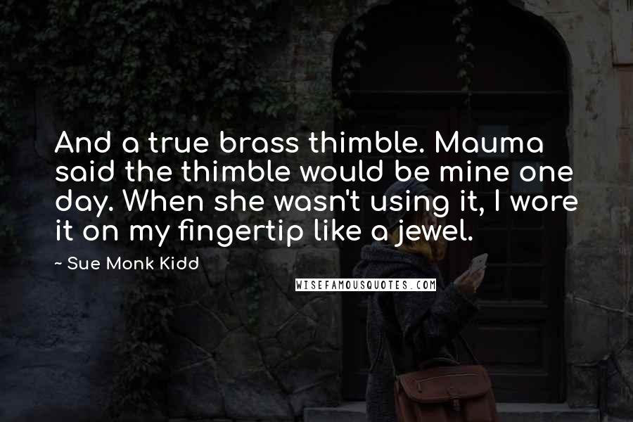 Sue Monk Kidd Quotes: And a true brass thimble. Mauma said the thimble would be mine one day. When she wasn't using it, I wore it on my fingertip like a jewel.