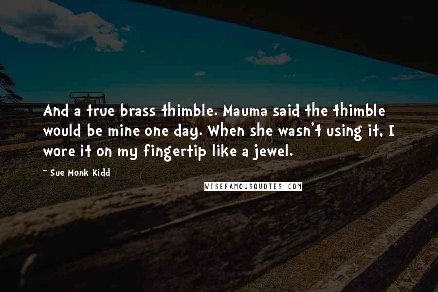 Sue Monk Kidd Quotes: And a true brass thimble. Mauma said the thimble would be mine one day. When she wasn't using it, I wore it on my fingertip like a jewel.