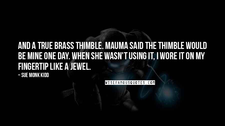 Sue Monk Kidd Quotes: And a true brass thimble. Mauma said the thimble would be mine one day. When she wasn't using it, I wore it on my fingertip like a jewel.