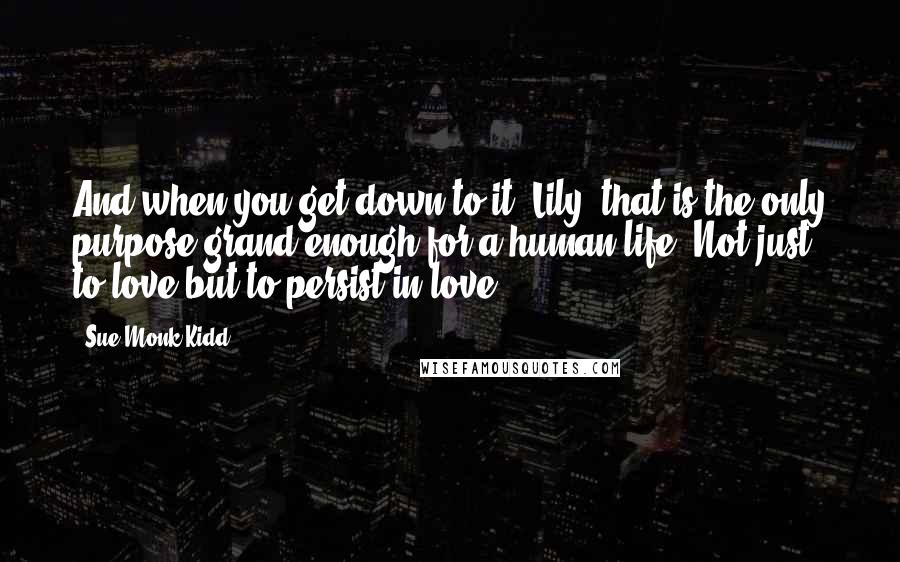 Sue Monk Kidd Quotes: And when you get down to it, Lily, that is the only purpose grand enough for a human life. Not just to love but to persist in love.