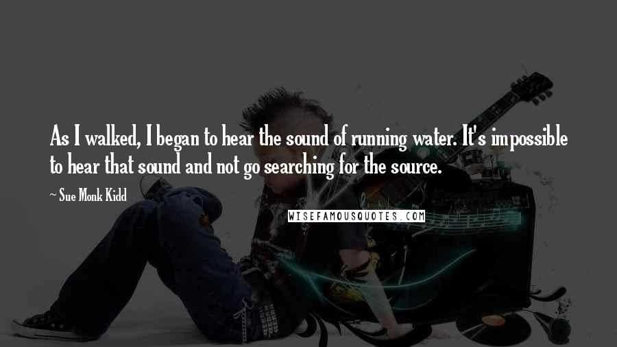 Sue Monk Kidd Quotes: As I walked, I began to hear the sound of running water. It's impossible to hear that sound and not go searching for the source.