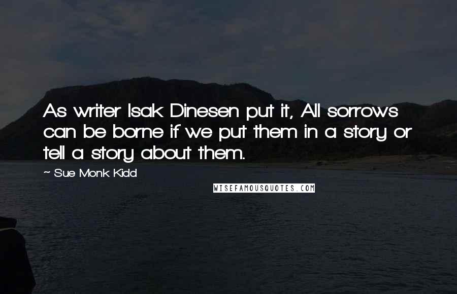 Sue Monk Kidd Quotes: As writer Isak Dinesen put it, All sorrows can be borne if we put them in a story or tell a story about them.