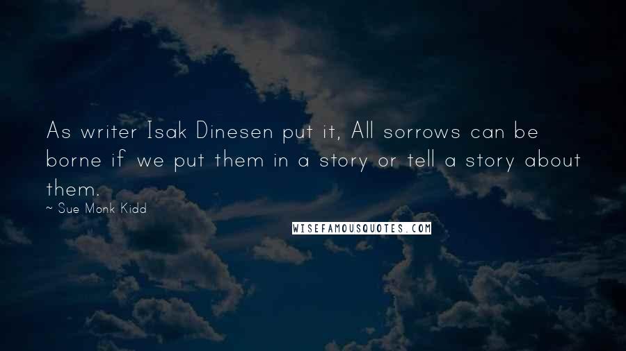 Sue Monk Kidd Quotes: As writer Isak Dinesen put it, All sorrows can be borne if we put them in a story or tell a story about them.