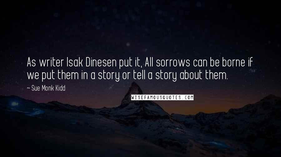 Sue Monk Kidd Quotes: As writer Isak Dinesen put it, All sorrows can be borne if we put them in a story or tell a story about them.